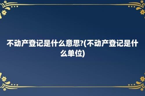 不动产登记是什么意思?(不动产登记是什么单位)