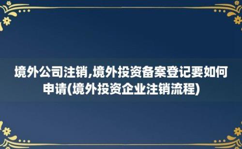 境外公司注销,境外投资备案登记要如何申请(境外投资企业注销流程)