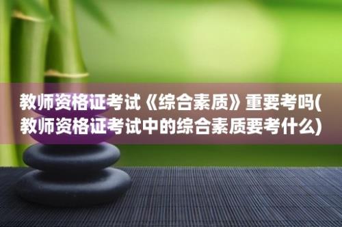 教师资格证考试《综合素质》重要考吗(教师资格证考试中的综合素质要考什么)