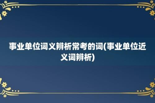 事业单位词义辨析常考的词(事业单位近义词辨析)