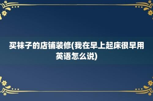 买袜子的店铺装修(我在早上起床很早用英语怎么说)