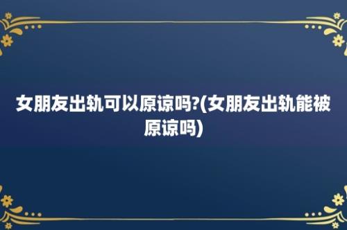 女朋友出轨可以原谅吗?(女朋友出轨能被原谅吗)