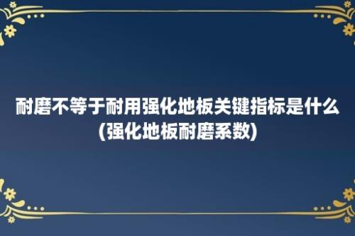 耐磨不等于耐用强化地板关键指标是什么(强化地板耐磨系数)