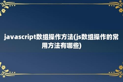 javascript数组操作方法(js数组操作的常用方法有哪些)