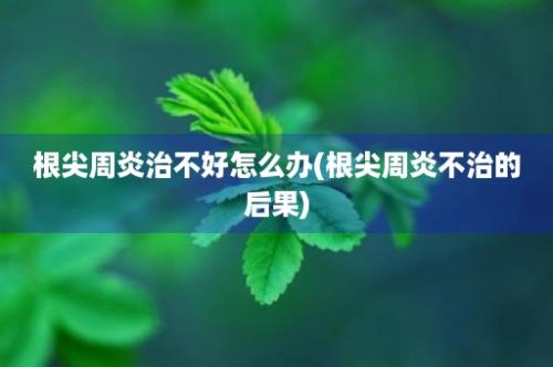 根尖周炎治不好怎么办(根尖周炎不治的后果)