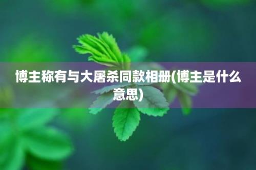 博主称有与大屠杀同款相册(博主是什么意思)