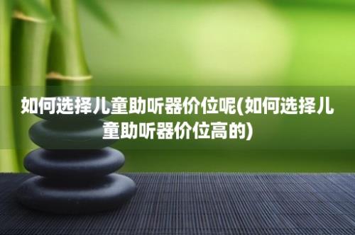 如何选择儿童助听器价位呢(如何选择儿童助听器价位高的)