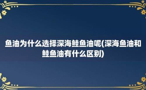 鱼油为什么选择深海鲑鱼油呢(深海鱼油和鲑鱼油有什么区别)