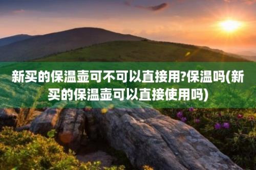 新买的保温壶可不可以直接用?保温吗(新买的保温壶可以直接使用吗)