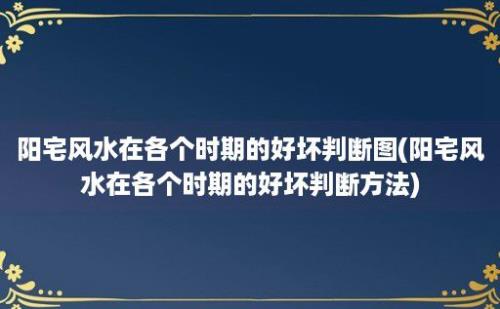 阳宅风水在各个时期的好坏判断图(阳宅风水在各个时期的好坏判断方法)