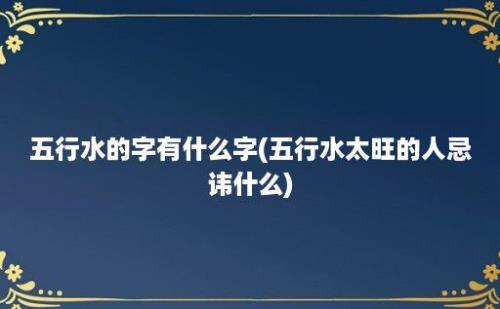 五行水的字有什么字(五行水太旺的人忌讳什么)