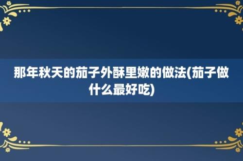 那年秋天的茄子外酥里嫩的做法(茄子做什么最好吃)