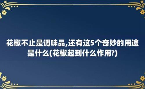 花椒不止是调味品,还有这5个奇妙的用途是什么(花椒起到什么作用?)