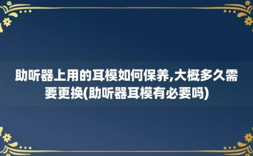 助听器上用的耳模如何保养,大概多久需要更换(助听器耳模有必要吗)