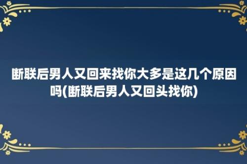 断联后男人又回来找你大多是这几个原因吗(断联后男人又回头找你)