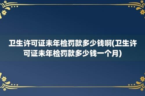 卫生许可证未年检罚款多少钱啊(卫生许可证未年检罚款多少钱一个月)