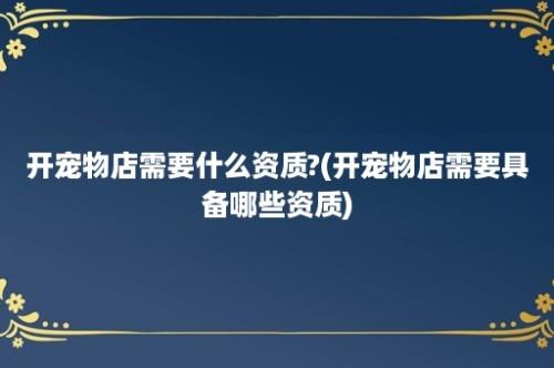 开宠物店需要什么资质?(开宠物店需要具备哪些资质)