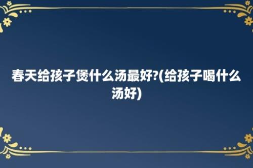 春天给孩子煲什么汤最好?(给孩子喝什么汤好)