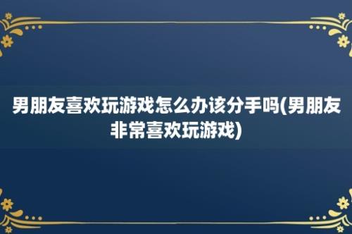 男朋友喜欢玩游戏怎么办该分手吗(男朋友非常喜欢玩游戏)