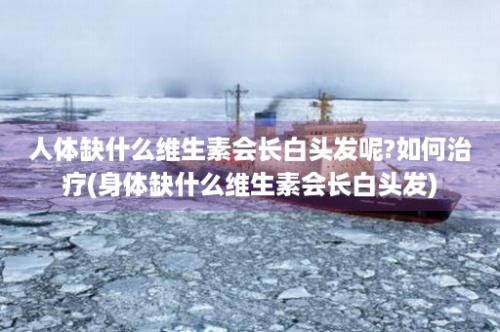 人体缺什么维生素会长白头发呢?如何治疗(身体缺什么维生素会长白头发)