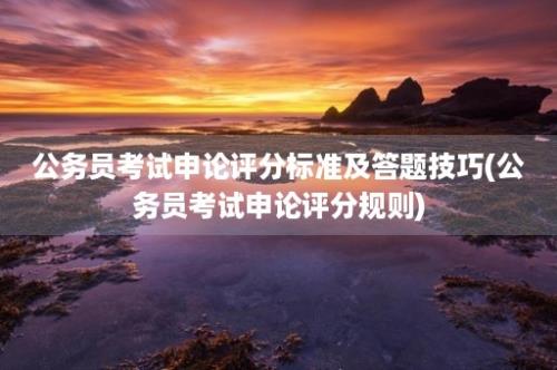 公务员考试申论评分标准及答题技巧(公务员考试申论评分规则)