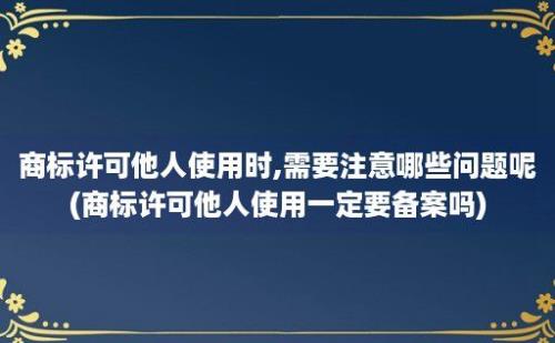 商标许可他人使用时,需要注意哪些问题呢(商标许可他人使用一定要备案吗)