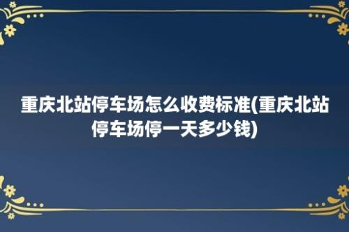 重庆北站停车场怎么收费标准(重庆北站停车场停一天多少钱)