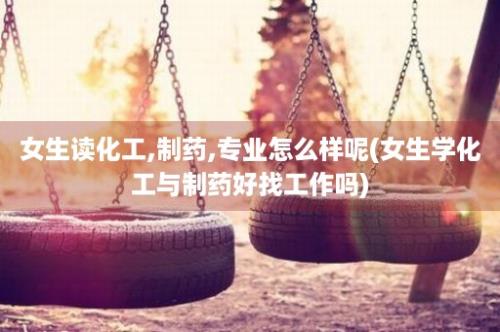 女生读化工,制药,专业怎么样呢(女生学化工与制药好找工作吗)