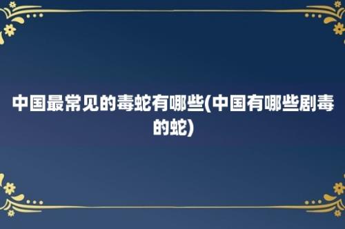 中国最常见的毒蛇有哪些(中国有哪些剧毒的蛇)