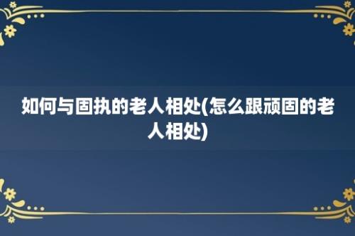 如何与固执的老人相处(怎么跟顽固的老人相处)