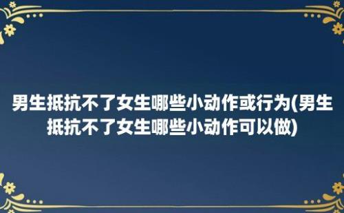 男生抵抗不了女生哪些小动作或行为(男生抵抗不了女生哪些小动作可以做)