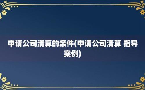 申请公司清算的条件(申请公司清算 指导案例)