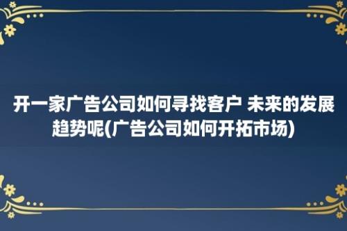 开一家广告公司如何寻找客户 未来的发展趋势呢(广告公司如何开拓市场)