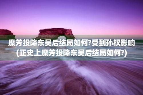 糜芳投降东吴后结局如何?受到孙权影响(正史上糜芳投降东吴后结局如何?)