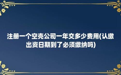 注册一个空壳公司一年交多少费用(认缴出资日期到了必须缴纳吗)