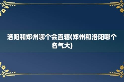 洛阳和郑州哪个会直辖(郑州和洛阳哪个名气大)