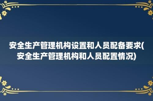 安全生产管理机构设置和人员配备要求(安全生产管理机构和人员配置情况)