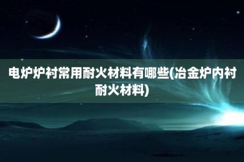 电炉炉衬常用耐火材料有哪些(冶金炉内衬耐火材料)