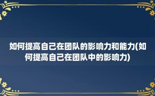 如何提高自己在团队的影响力和能力(如何提高自己在团队中的影响力)