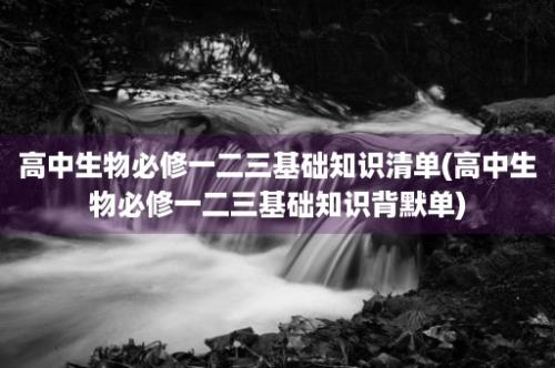 高中生物必修一二三基础知识清单(高中生物必修一二三基础知识背默单)