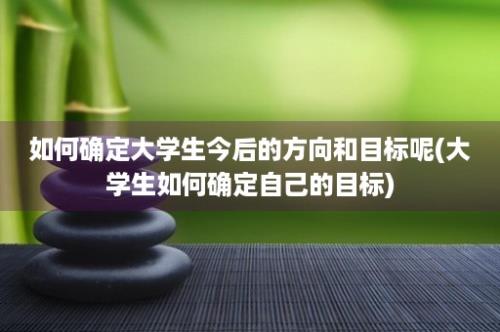 如何确定大学生今后的方向和目标呢(大学生如何确定自己的目标)