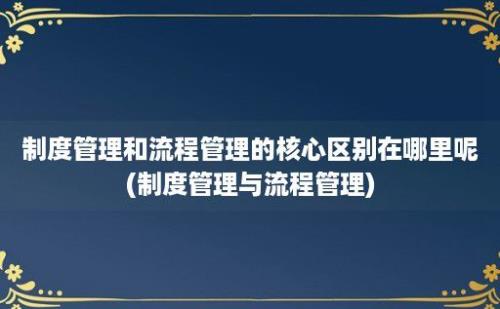 制度管理和流程管理的核心区别在哪里呢(制度管理与流程管理)