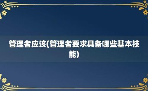 管理者应该(管理者要求具备哪些基本技能)