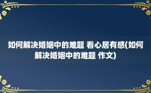 如何解决婚姻中的难题 看心居有感(如何解决婚姻中的难题 作文)