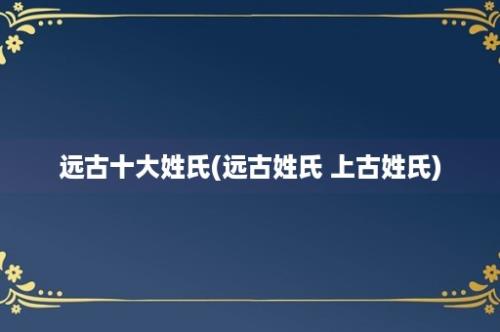 远古十大姓氏(远古姓氏 上古姓氏)