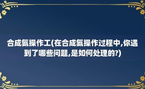 合成氨操作工(在合成氨操作过程中,你遇到了哪些问题,是如何处理的?)