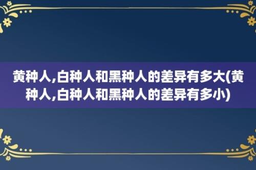 黄种人,白种人和黑种人的差异有多大(黄种人,白种人和黑种人的差异有多小)