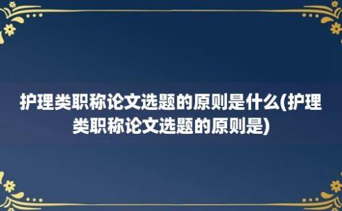 护理类职称论文选题的原则是什么(护理类职称论文选题的原则是)