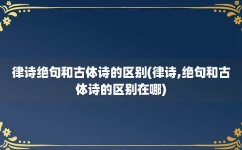 律诗绝句和古体诗的区别(律诗,绝句和古体诗的区别在哪)