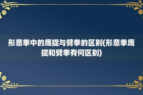 形意拳中的鹰捉与劈拳的区别(形意拳鹰捉和劈拳有何区别)